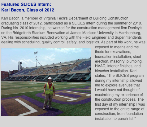 Featured SLICES Intern: Karl Bacon, Class of 2012 
Karl Bacon, a member of Virginia Tech’s Department of Building Construction graduating class of 2012, participated as a SLICES intern during the summer of 2010. During his  2010 internship, he worked for the construction management firm Donley's on the Bridgeforth Stadium Renovation at James Madison University in Harrisonburg, VA. His responsibilities included working with the Field Engineer and Superintendents dealing with scheduling, quality control, safety, and logistics. As part of his work, he was exposed to means and me￼thods for excavations, foundation installation, steel erection, masonry, plumbing, HVAC, interior finishes, and bleacher installation. Karl states, “The SLICES program during my internship allowed me to explore avenues that I would have not thought of, maximizing my experience of the construction process. The first day of my internship I was exposed to the entire range of construction, from foundation installation to punch list.” 
